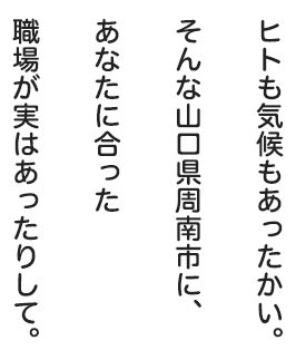 ヒトも気候もあったかい。そんな山口県周南市に、あなたに合った職場が実はあったりして。